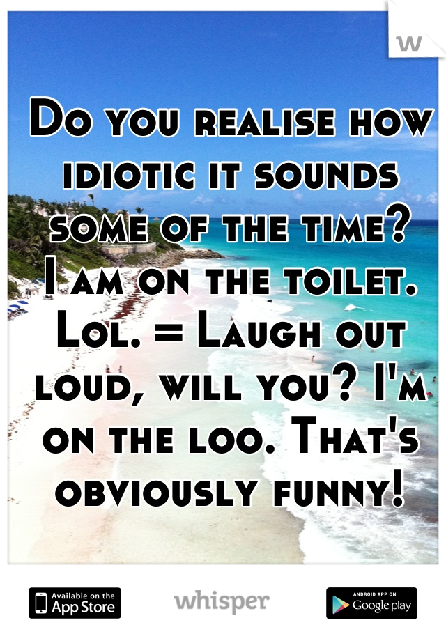 Do you realise how idiotic it sounds some of the time?
I am on the toilet. Lol. = Laugh out loud, will you? I'm on the loo. That's obviously funny!