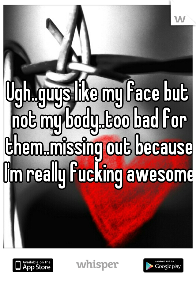 Ugh..guys like my face but not my body..too bad for them..missing out because I'm really fucking awesome