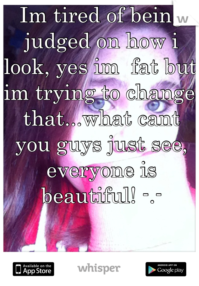 Im tired of being judged on how i look, yes im  fat but im trying to change that...what cant you guys just see, everyone is beautiful! -.-