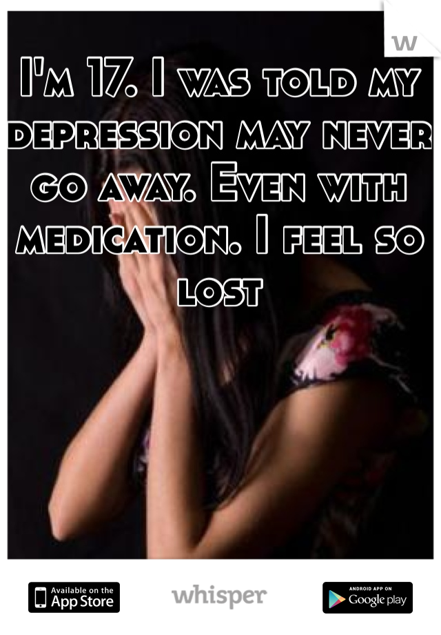 I'm 17. I was told my depression may never go away. Even with medication. I feel so lost
