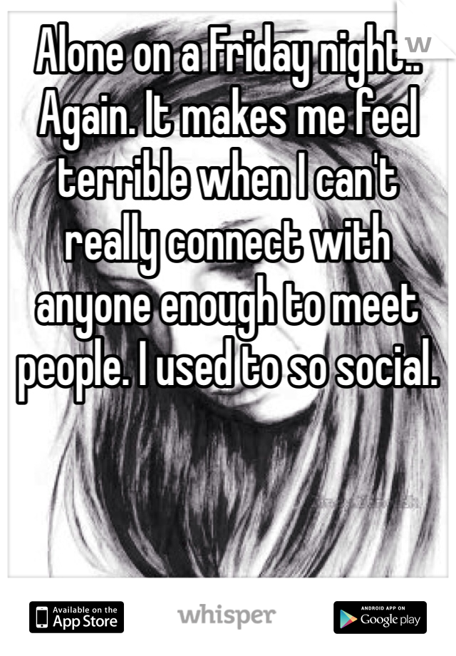 Alone on a Friday night.. Again. It makes me feel terrible when I can't really connect with anyone enough to meet people. I used to so social.