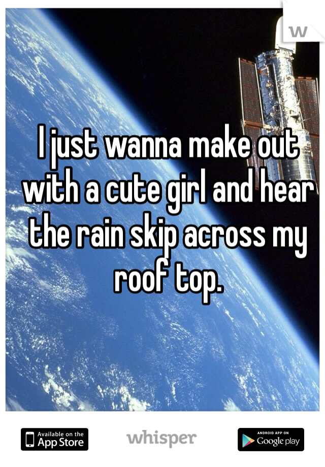 I just wanna make out with a cute girl and hear the rain skip across my roof top. 
