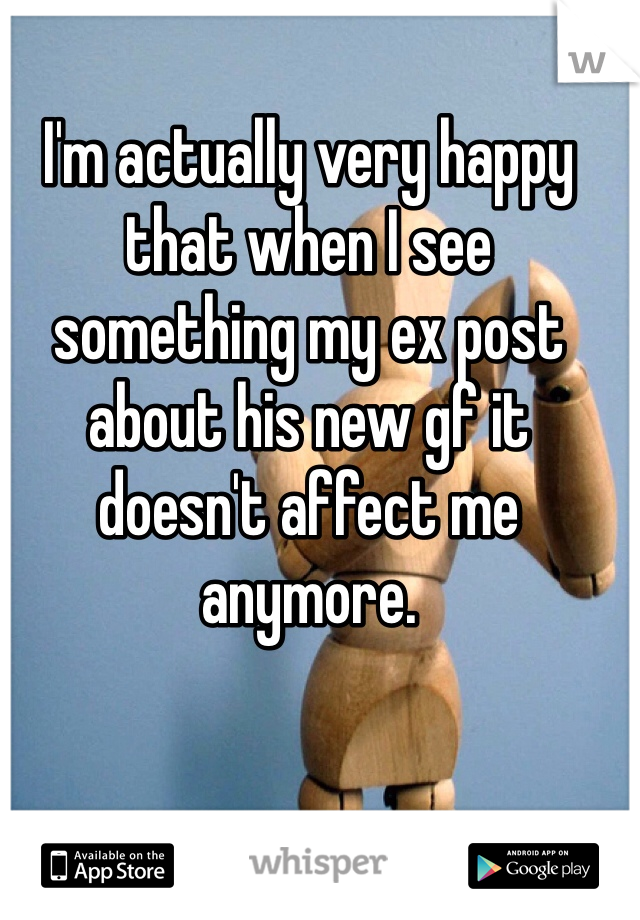I'm actually very happy that when I see something my ex post about his new gf it doesn't affect me anymore.
