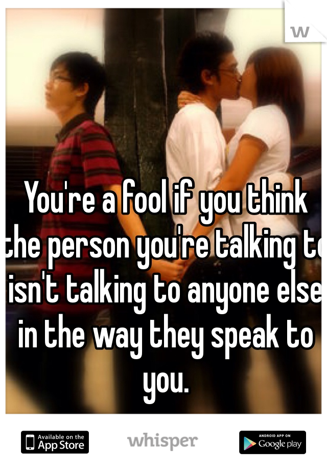 You're a fool if you think the person you're talking to isn't talking to anyone else in the way they speak to you.