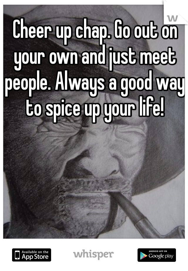 Cheer up chap. Go out on your own and just meet people. Always a good way to spice up your life!