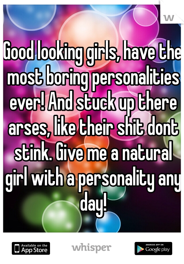 Good looking girls, have the most boring personalities ever! And stuck up there arses, like their shit dont stink. Give me a natural girl with a personality any day! 