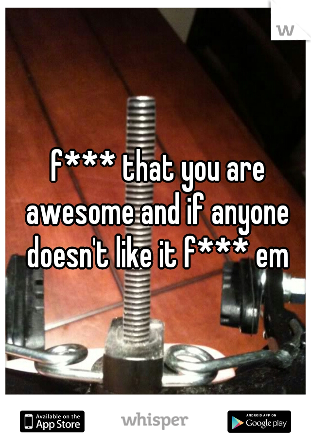  f*** that you are awesome and if anyone doesn't like it f*** em