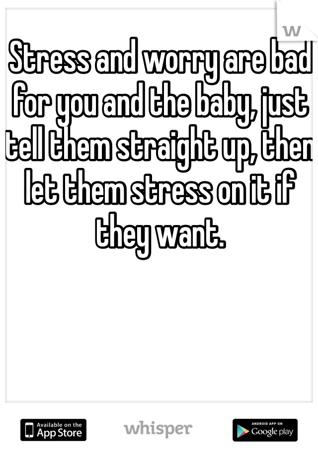 Stress and worry are bad for you and the baby, just tell them straight up, then let them stress on it if they want.  