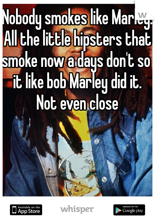 Nobody smokes like Marley. All the little hipsters that smoke now a days don't so it like bob Marley did it. Not even close
