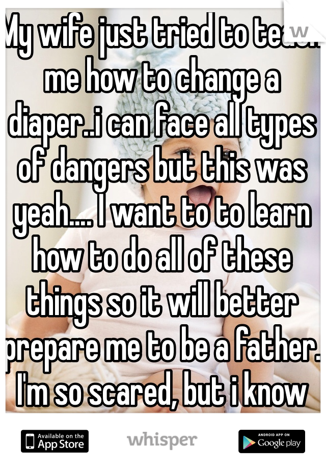 My wife just tried to teach me how to change a diaper..i can face all types of dangers but this was yeah.... I want to to learn how to do all of these things so it will better prepare me to be a father. 
I'm so scared, but i know she will help me. 