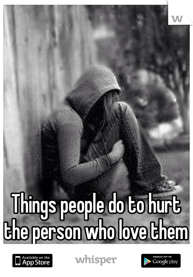 Things people do to hurt the person who love them all their heart.