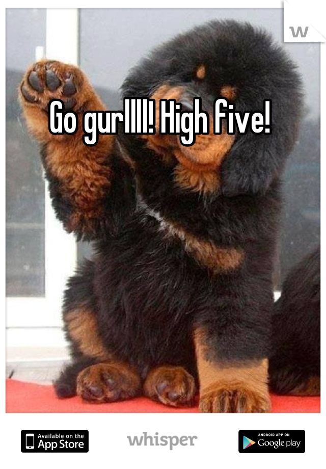 Go gurllll! High five! 