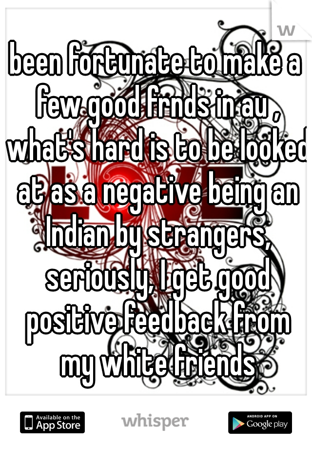been fortunate to make a few good frnds in au , what's hard is to be looked at as a negative being an Indian by strangers, seriously, I get good positive feedback from my white friends