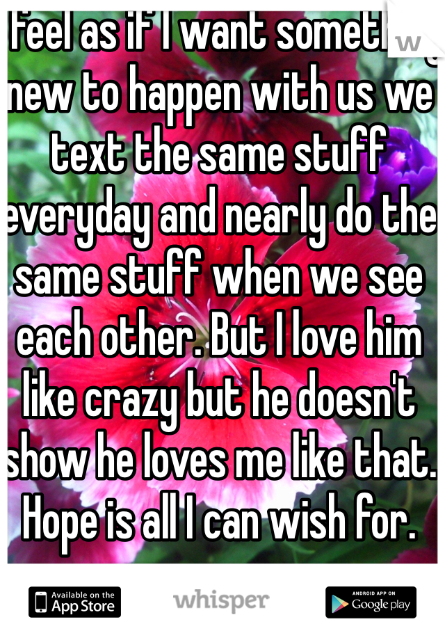 I feel as if I want something new to happen with us we text the same stuff everyday and nearly do the same stuff when we see each other. But I love him like crazy but he doesn't show he loves me like that. Hope is all I can wish for.