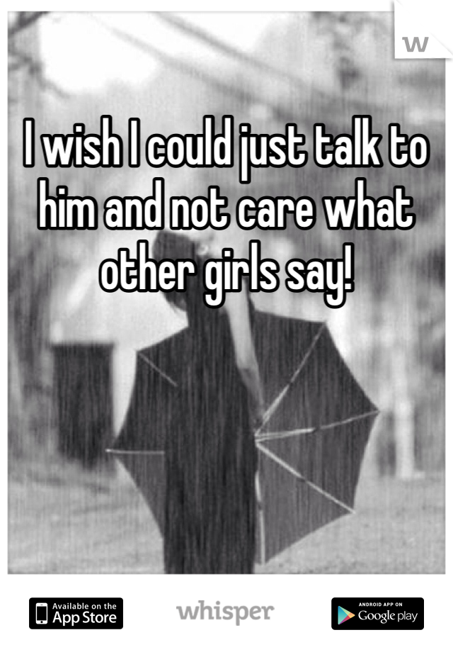 I wish I could just talk to him and not care what other girls say!
