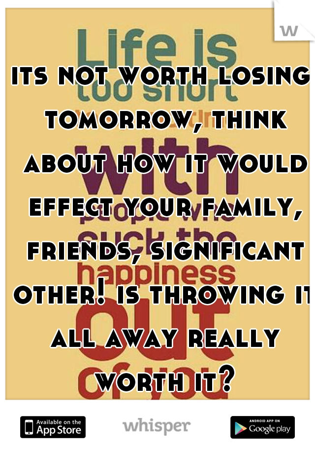 its not worth losing tomorrow, think about how it would effect your family, friends, significant other! is throwing it all away really worth it?