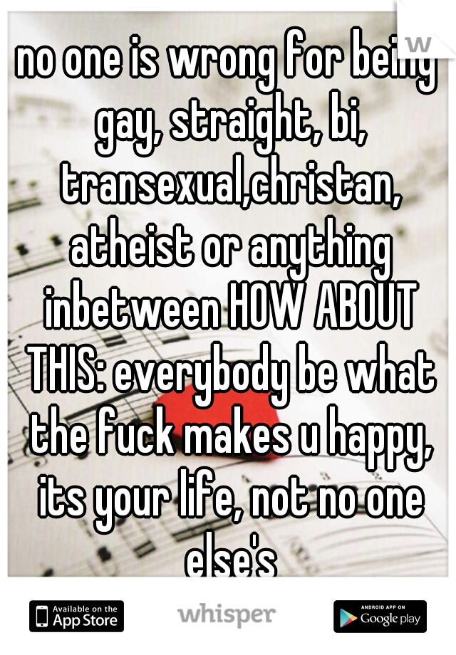 no one is wrong for being gay, straight, bi, transexual,christan, atheist or anything inbetween HOW ABOUT THIS: everybody be what the fuck makes u happy, its your life, not no one else's