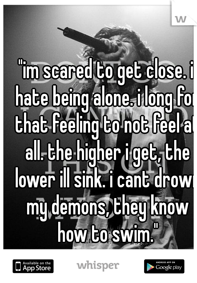 "im scared to get close. i hate being alone. i long for that feeling to not feel at all. the higher i get, the lower ill sink. i cant drown my demons, they know how to swim."