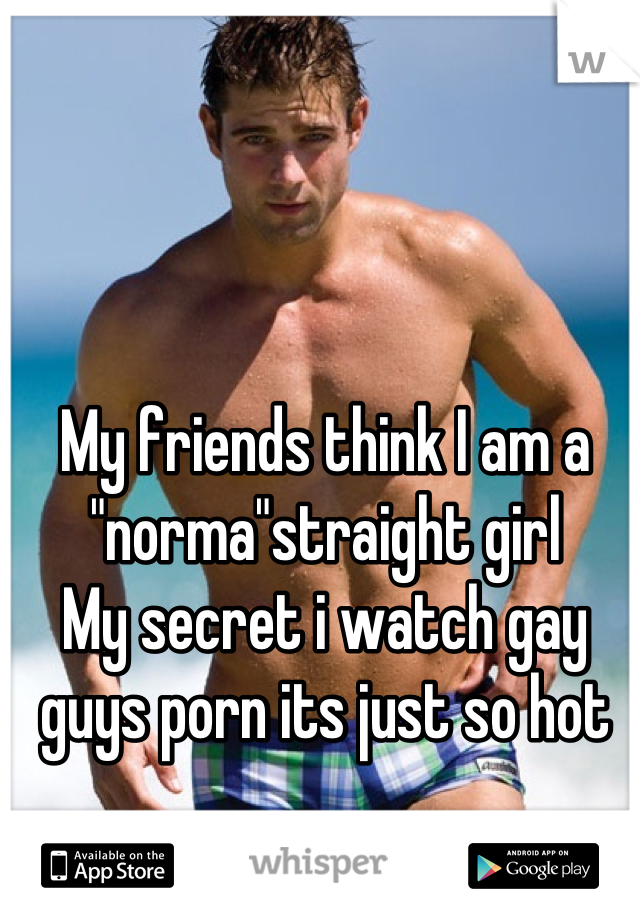 My friends think I am a "norma"straight girl 
My secret i watch gay guys porn its just so hot