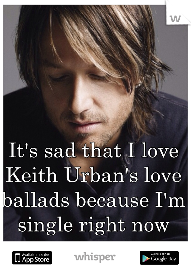 It's sad that I love Keith Urban's love ballads because I'm single right now 