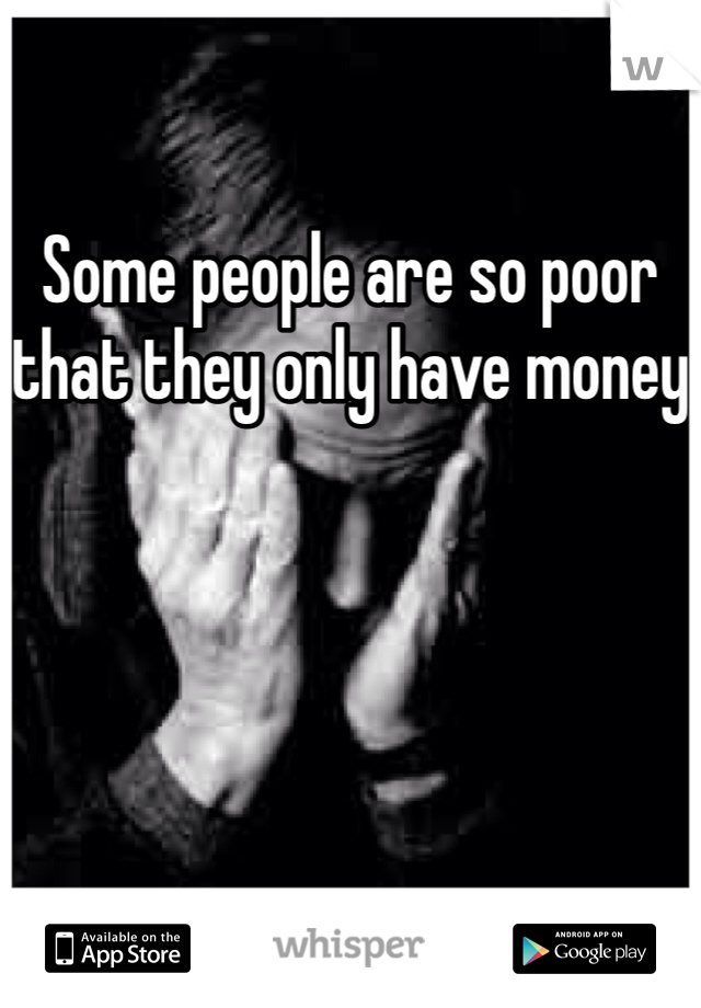 Some people are so poor that they only have money