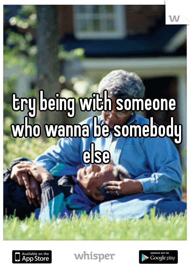 try being with someone who wanna be somebody else