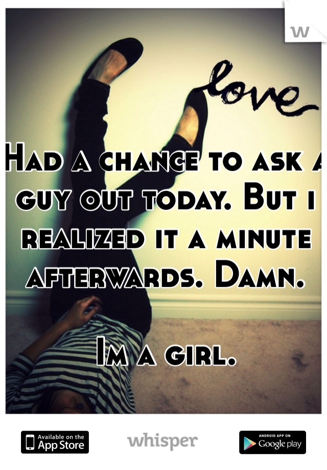Had a chance to ask a guy out today. But i realized it a minute afterwards. Damn. 

Im a girl.