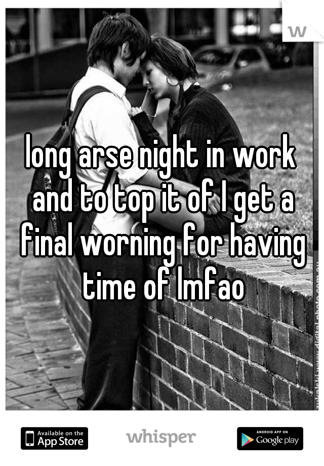 long arse night in work and to top it of I get a final worning for having time of lmfao