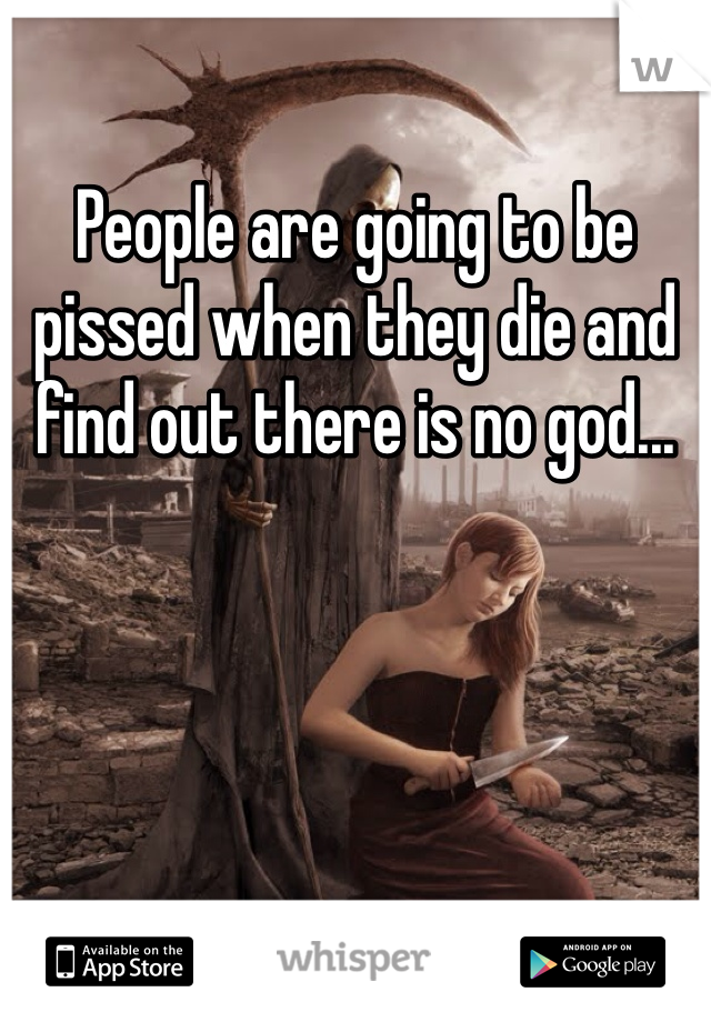 People are going to be pissed when they die and find out there is no god... 