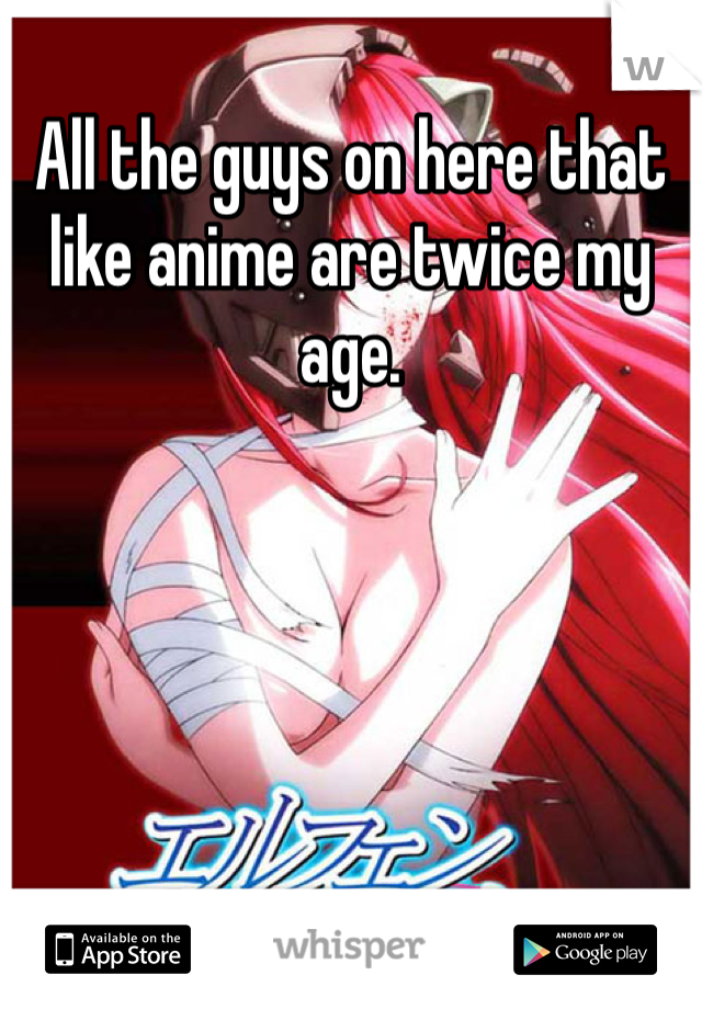 All the guys on here that like anime are twice my age.