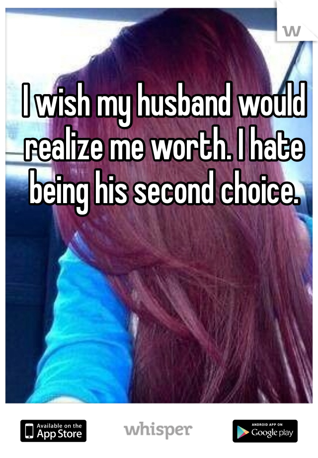 I wish my husband would realize me worth. I hate being his second choice. 