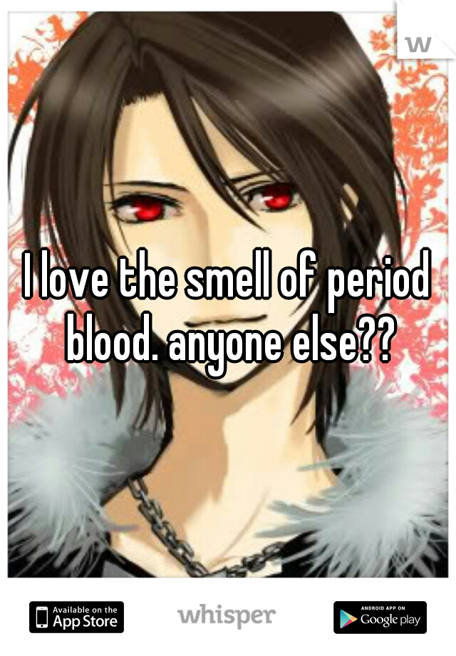 I love the smell of period blood. anyone else??