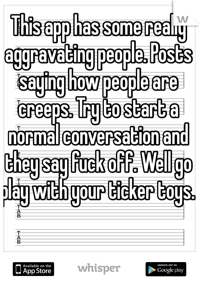 This app has some really aggravating people. Posts saying how people are creeps. Try to start a normal conversation and they say fuck off. Well go play with your ticker toys. 
