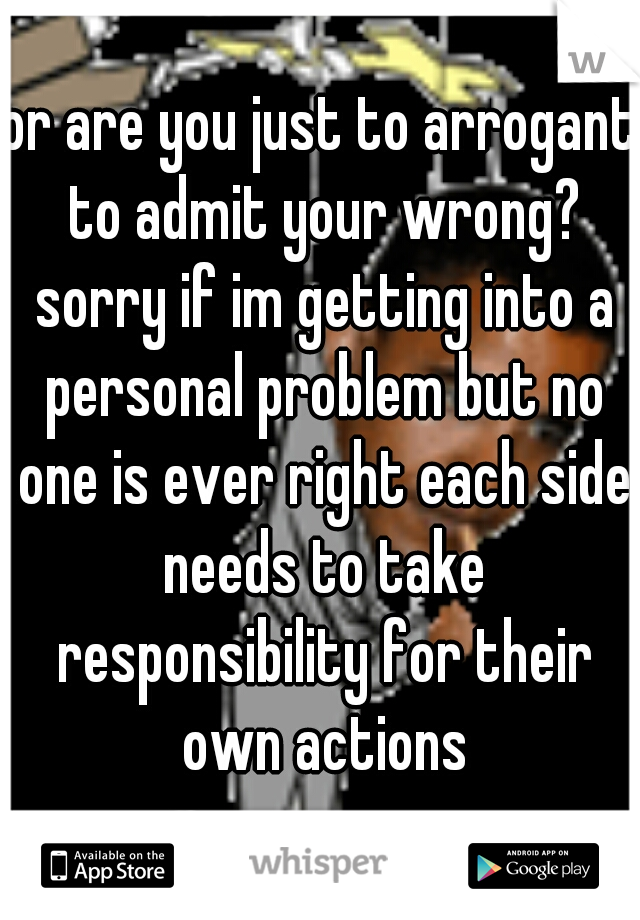 or are you just to arrogant to admit your wrong? sorry if im getting into a personal problem but no one is ever right each side needs to take responsibility for their own actions