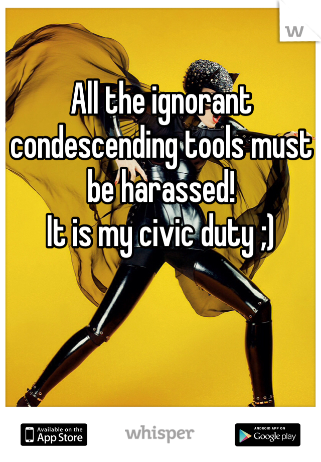 All the ignorant condescending tools must be harassed! 
It is my civic duty ;)