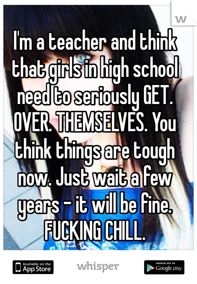 I'm a teacher and think that girls in high school need to seriously GET. OVER. THEMSELVES. You think things are tough now. Just wait a few years - it will be fine. FUCKING CHILL. 