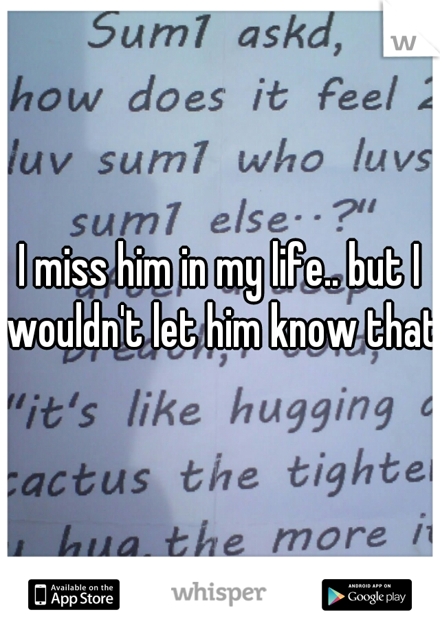I miss him in my life.. but I wouldn't let him know that.