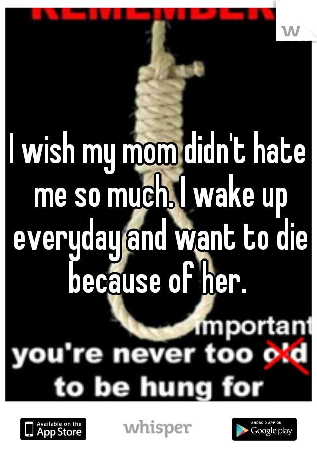 I wish my mom didn't hate me so much. I wake up everyday and want to die because of her. 