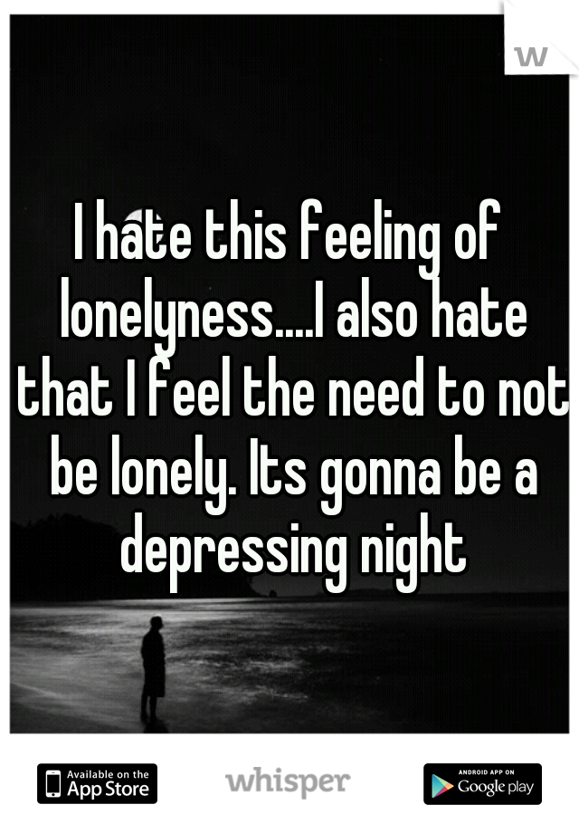 I hate this feeling of lonelyness....I also hate that I feel the need to not be lonely. Its gonna be a depressing night