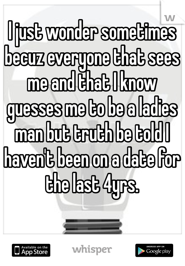 I just wonder sometimes becuz everyone that sees me and that I know guesses me to be a ladies man but truth be told I haven't been on a date for the last 4yrs.