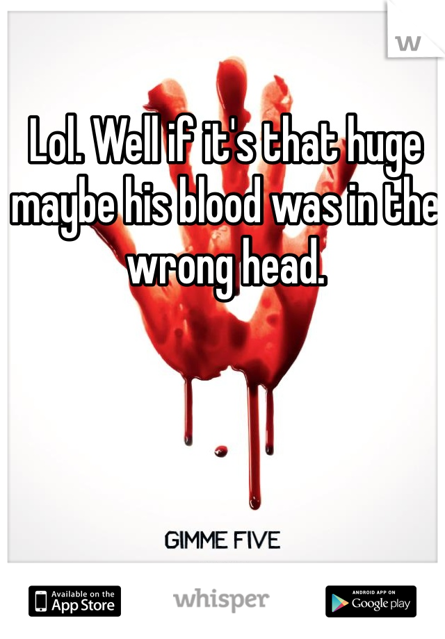 Lol. Well if it's that huge maybe his blood was in the wrong head. 