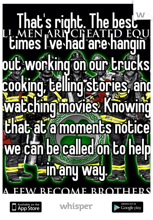 That's right. The best times I've had are hangin out working on our trucks, cooking, telling stories, and watching movies. Knowing that at a moments notice we can be called on to help in any way. 