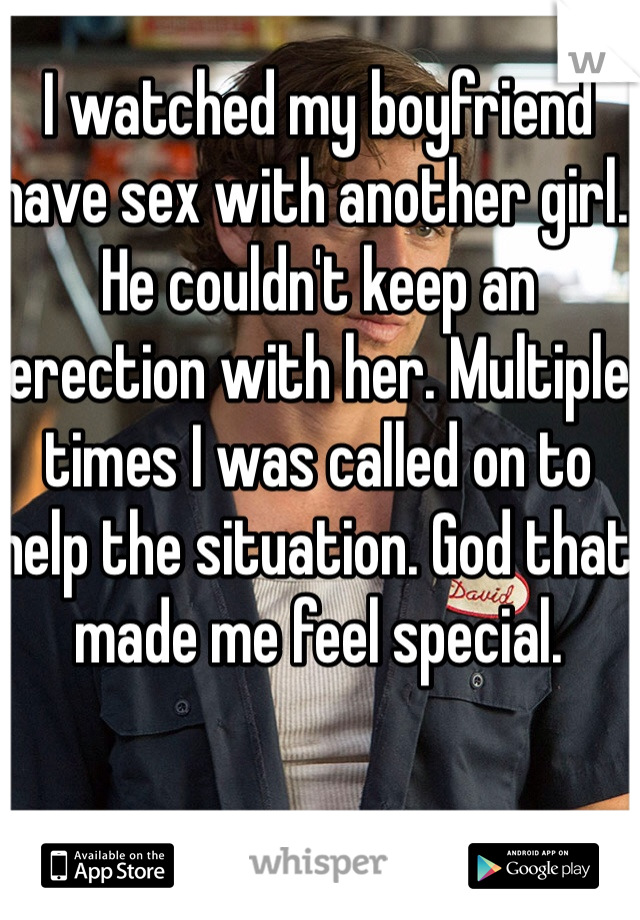 I watched my boyfriend have sex with another girl. He couldn't keep an erection with her. Multiple times I was called on to help the situation. God that made me feel special. 