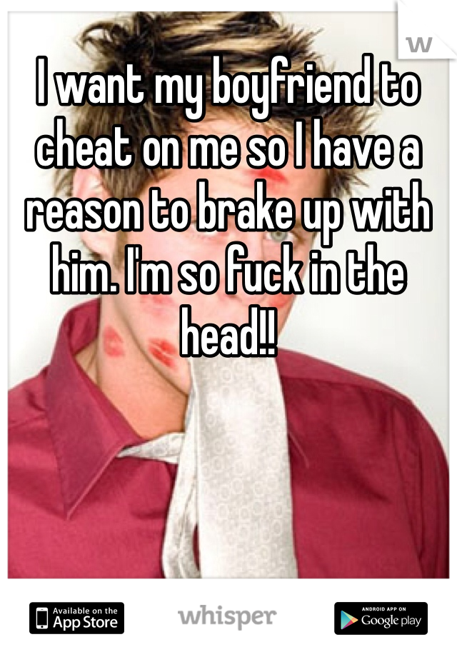 I want my boyfriend to cheat on me so I have a reason to brake up with him. I'm so fuck in the head!!