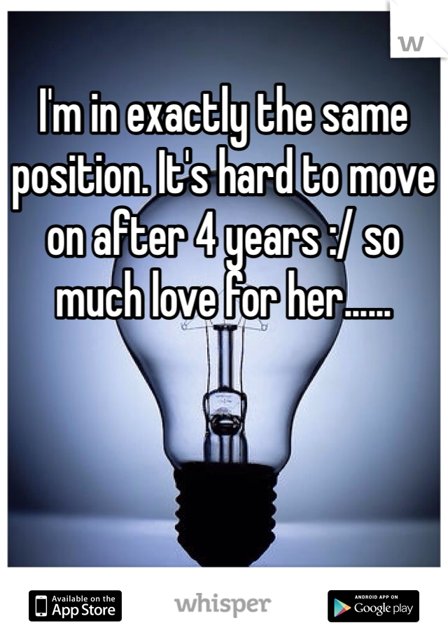 I'm in exactly the same position. It's hard to move on after 4 years :/ so much love for her......