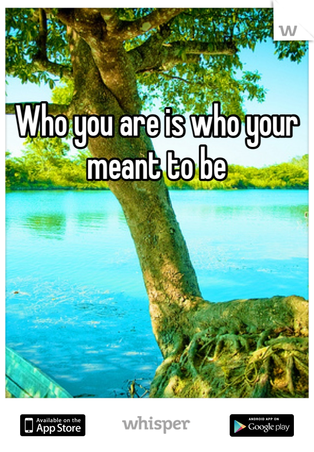 Who you are is who your meant to be 