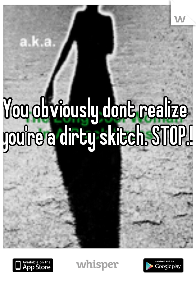 You obviously dont realize you're a dirty skitch. STOP.!  