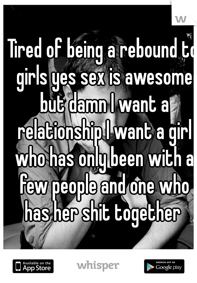 Tired of being a rebound to girls yes sex is awesome but damn I want a relationship I want a girl who has only been with a few people and one who has her shit together 