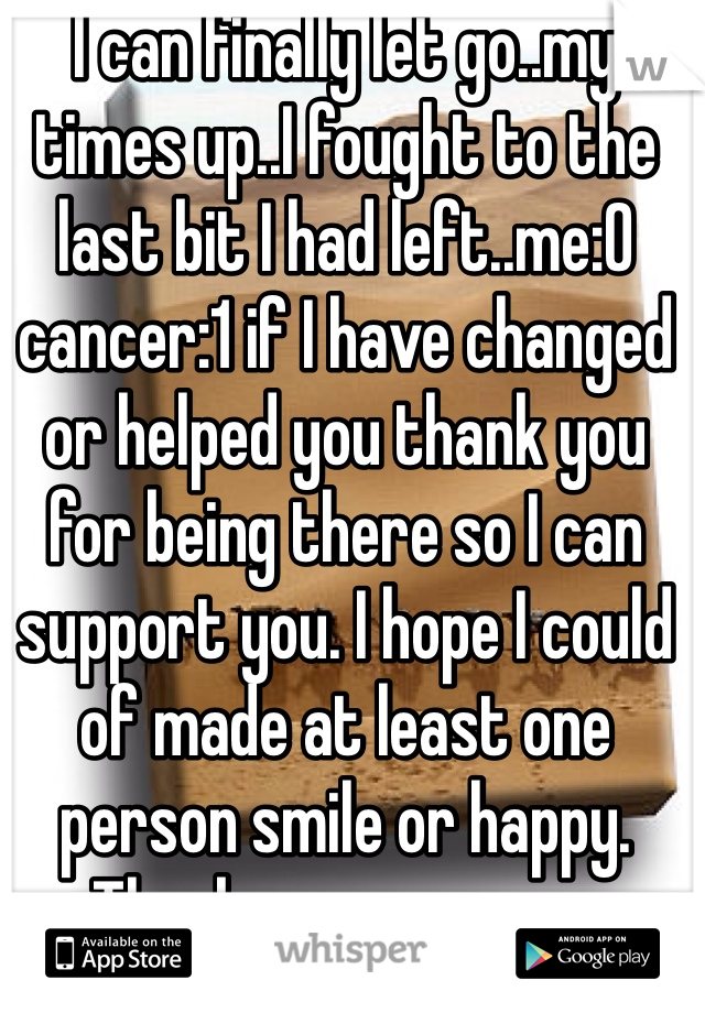 I can finally let go..my times up..I fought to the last bit I had left..me:0 cancer:1 if I have changed or helped you thank you for being there so I can support you. I hope I could of made at least one person smile or happy. 
Thank you everyone