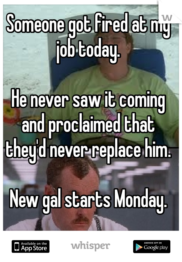 Someone got fired at my job today.

He never saw it coming and proclaimed that they'd never replace him. 

New gal starts Monday. 